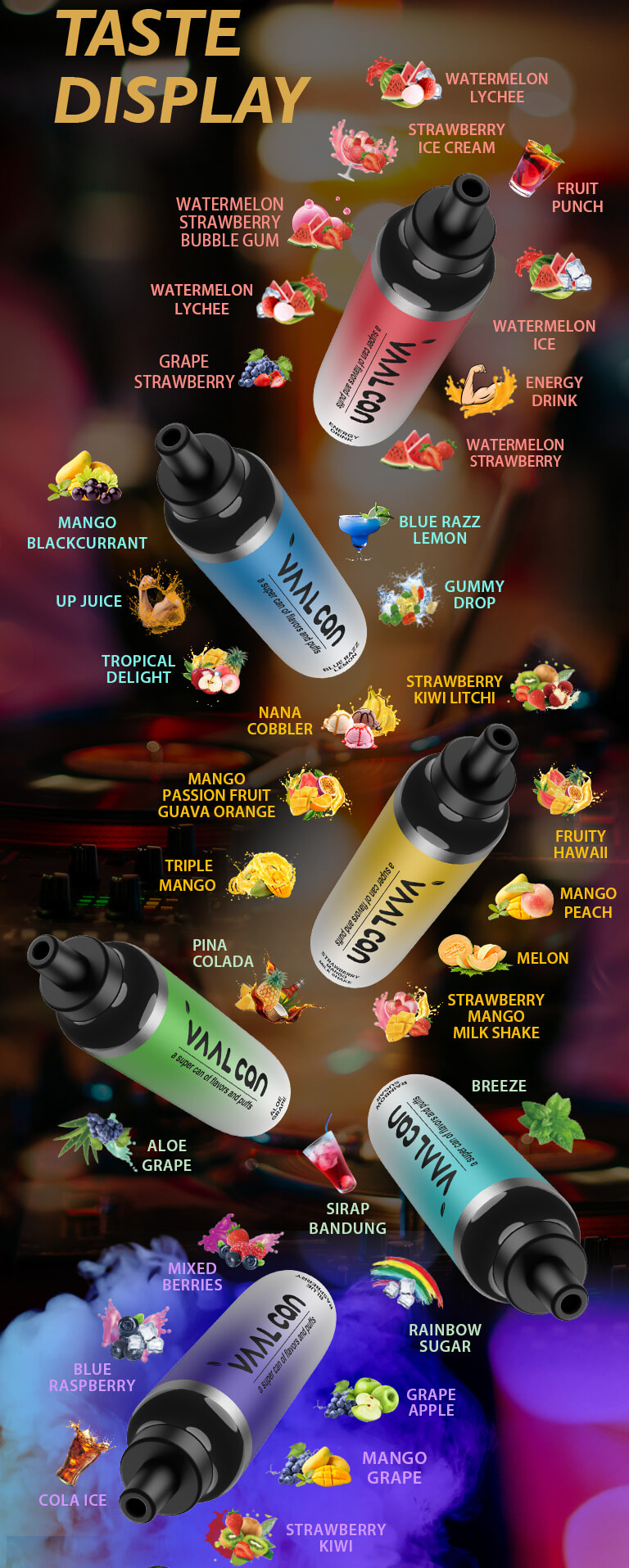 The VAAL CAN provides a variety of flavors to choose from, including Breeze, Rainbow Sugar, Energy Drink, Watermelon Ice, Strawberry Ice Cream, Fruit Punch, Watermelon Strawberry Bubble Gum, Tropical Delight, Gummy Drop, Blue Razz Lemon,  Blue Raspberry, Strawberry Kiwi, Mixed Berries, Strawberry Kiwi Lychee, Fruity Hawaii, Strawberry Mango Milk Shake, Mango Passion Fruit Guava Orange, Nana Cobbler, Aloe Grape, and Pina Colada.